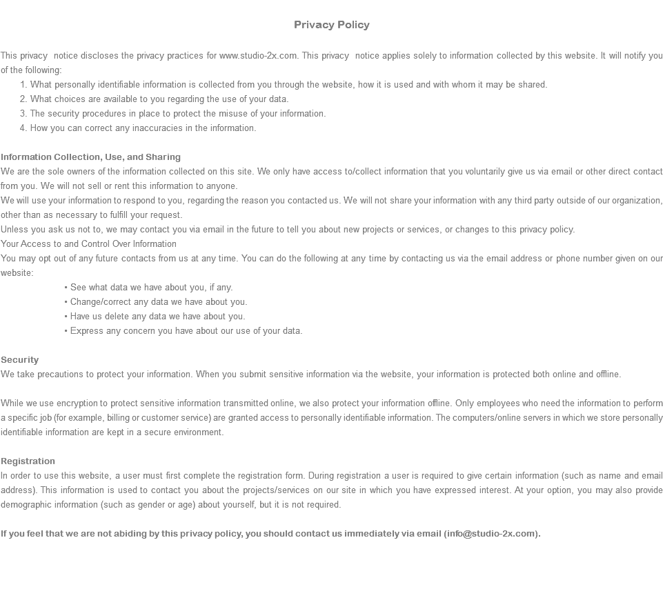  Privacy Policy This privacy notice discloses the privacy practices for www.studio-2x.com. This privacy notice applies solely to information collected by this website. It will notify you of the following: 1. What personally identifiable information is collected from you through the website, how it is used and with whom it may be shared. 2. What choices are available to you regarding the use of your data. 3. The security procedures in place to protect the misuse of your information. 4. How you can correct any inaccuracies in the information. Information Collection, Use, and Sharing We are the sole owners of the information collected on this site. We only have access to/collect information that you voluntarily give us via email or other direct contact from you. We will not sell or rent this information to anyone. We will use your information to respond to you, regarding the reason you contacted us. We will not share your information with any third party outside of our organization, other than as necessary to fulfill your request. Unless you ask us not to, we may contact you via email in the future to tell you about new projects or services, or changes to this privacy policy. Your Access to and Control Over Information You may opt out of any future contacts from us at any time. You can do the following at any time by contacting us via the email address or phone number given on our website: • See what data we have about you, if any. • Change/correct any data we have about you. • Have us delete any data we have about you. • Express any concern you have about our use of your data. Security We take precautions to protect your information. When you submit sensitive information via the website, your information is protected both online and offline. While we use encryption to protect sensitive information transmitted online, we also protect your information offline. Only employees who need the information to perform a specific job (for example, billing or customer service) are granted access to personally identifiable information. The computers/online servers in which we store personally identifiable information are kept in a secure environment. Registration In order to use this website, a user must first complete the registration form. During registration a user is required to give certain information (such as name and email address). This information is used to contact you about the projects/services on our site in which you have expressed interest. At your option, you may also provide demographic information (such as gender or age) about yourself, but it is not required. If you feel that we are not abiding by this privacy policy, you should contact us immediately via email (info@studio-2x.com). 